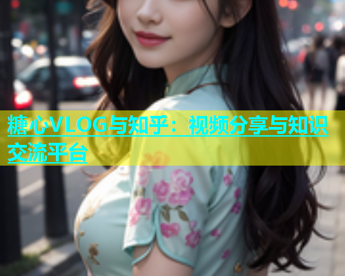 糖心VLOG与知乎：视频分享与知识交流平台