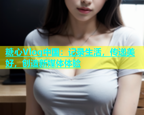 糖心Vlog中国：记录生活，传递美好，创造新媒体体验