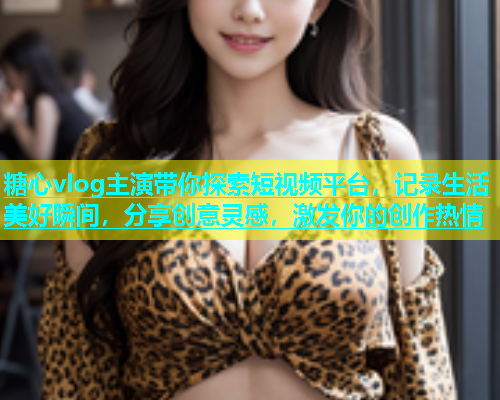糖心vlog主演带你探索短视频平台，记录生活美好瞬间，分享创意灵感，激发你的创作热情