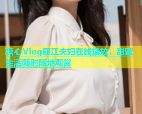 糖心Vlog丽江夫妇在线播放：甜蜜生活随时随地观赏
