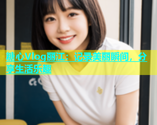糖心Vlog丽江：记录美丽瞬间，分享生活乐趣
