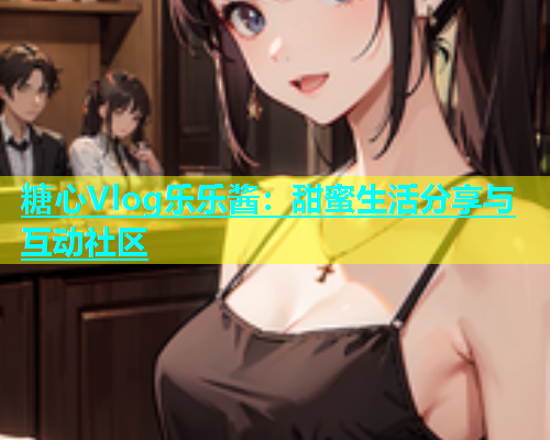 糖心Vlog乐乐酱：甜蜜生活分享与互动社区