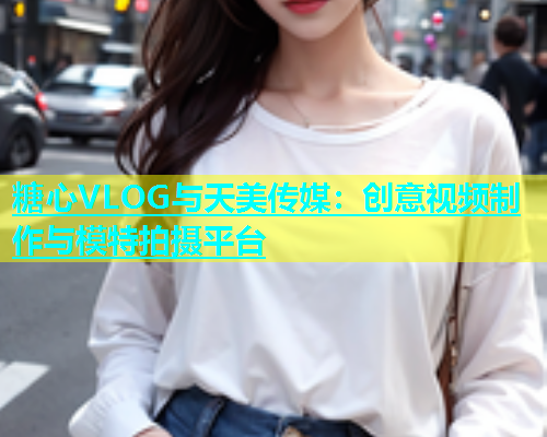 糖心VLOG与天美传媒：创意视频制作与模特拍摄平台