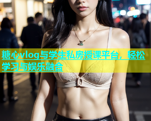 糖心vlog与学生私房授课平台，轻松学习与娱乐融合