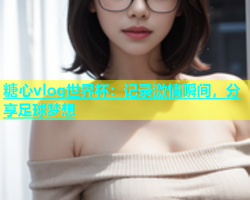 糖心vlog世界杯：记录激情瞬间，分享足球梦想