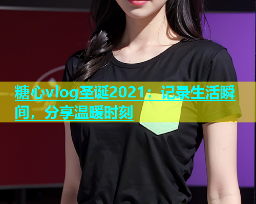 糖心vlog圣诞2021：记录生活瞬间，分享温暖时刻