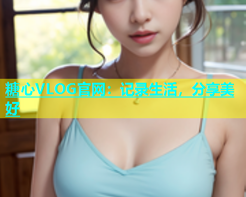糖心VLOG官网：记录生活，分享美好
