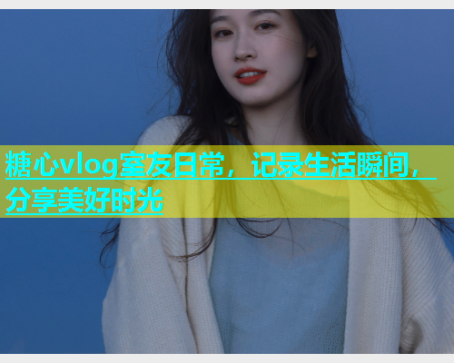 糖心vlog室友日常，记录生活瞬间，分享美好时光