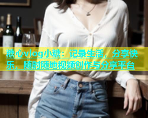糖心vlog小糖：记录生活，分享快乐，随时随地视频创作与分享平台