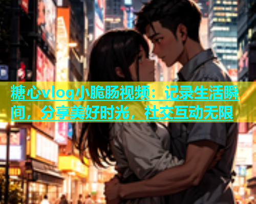 糖心vlog小脆肠视频：记录生活瞬间，分享美好时光，社交互动无限