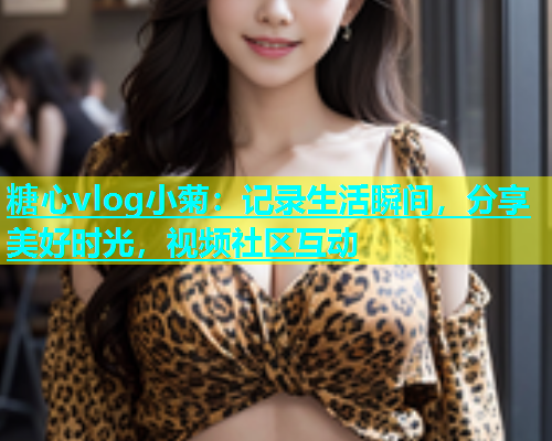 糖心vlog小菊：记录生活瞬间，分享美好时光，视频社区互动