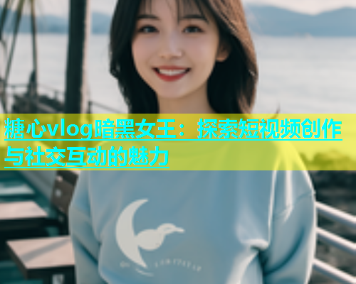 糖心vlog暗黑女王：探索短视频创作与社交互动的魅力