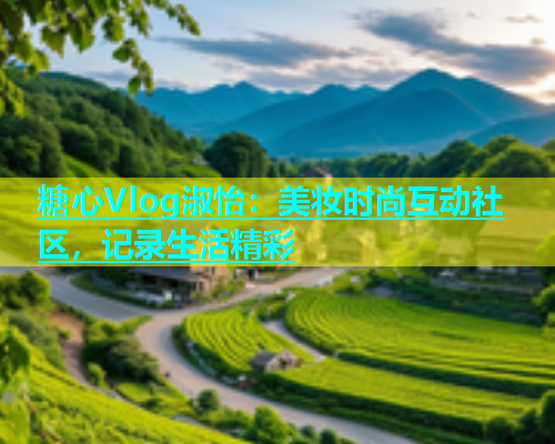 糖心Vlog淑怡：美妆时尚互动社区，记录生活精彩