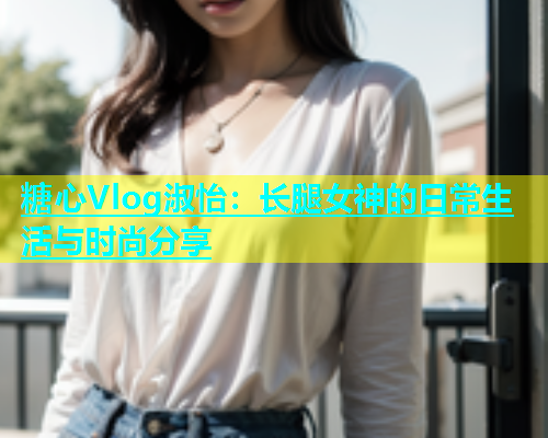 糖心Vlog淑怡：长腿女神的日常生活与时尚分享