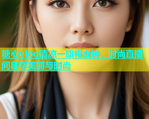 糖心vlog清凉一旗袍女神，时尚直播间尽享美丽与时尚