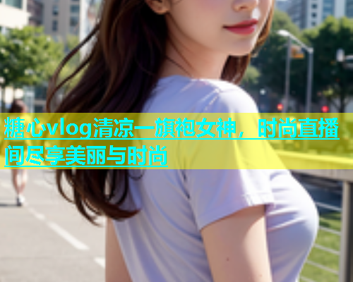 糖心vlog清凉一旗袍女神，时尚直播间尽享美丽与时尚