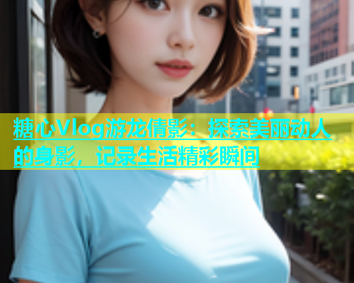 糖心Vlog游龙倩影：探索美丽动人的身影，记录生活精彩瞬间