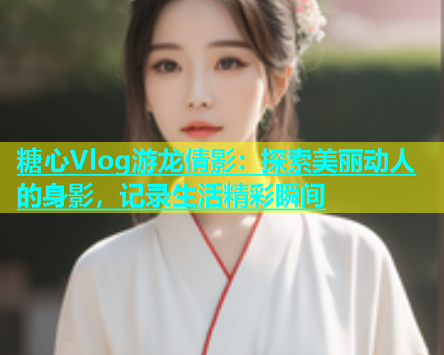 糖心Vlog游龙倩影：探索美丽动人的身影，记录生活精彩瞬间