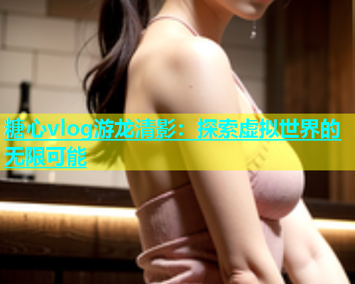糖心vlog游龙清影：探索虚拟世界的无限可能
