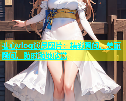 糖心vlog演员图片：精彩瞬间，美丽瞬间，随时随地欣赏