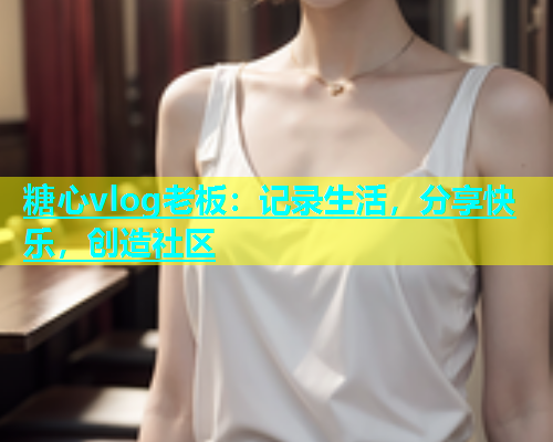 糖心vlog老板：记录生活，分享快乐，创造社区