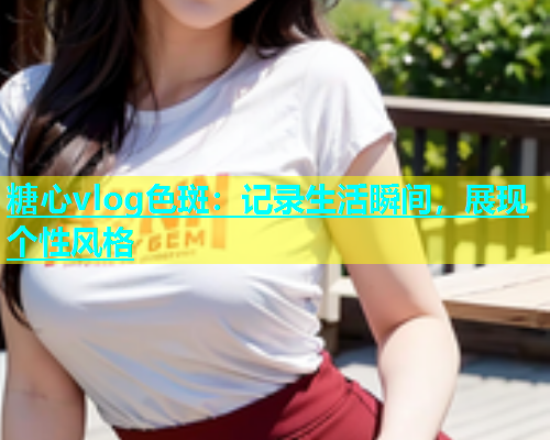 糖心vlog色斑：记录生活瞬间，展现个性风格