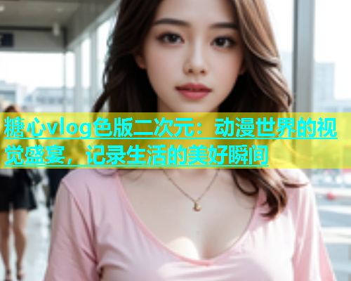 糖心vlog色版二次元：动漫世界的视觉盛宴，记录生活的美好瞬间