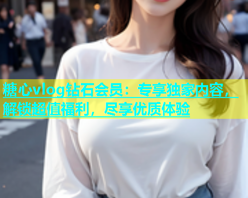 糖心vlog钻石会员：专享独家内容，解锁超值福利，尽享优质体验