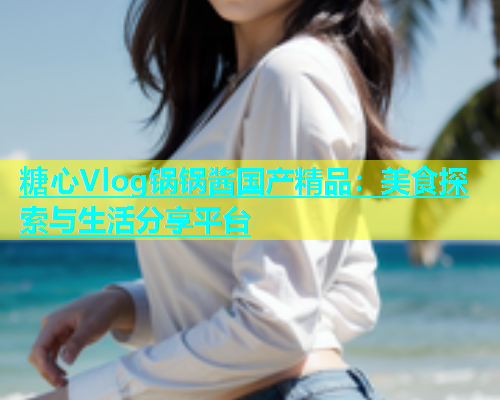 糖心Vlog锅锅酱国产精品：美食探索与生活分享平台