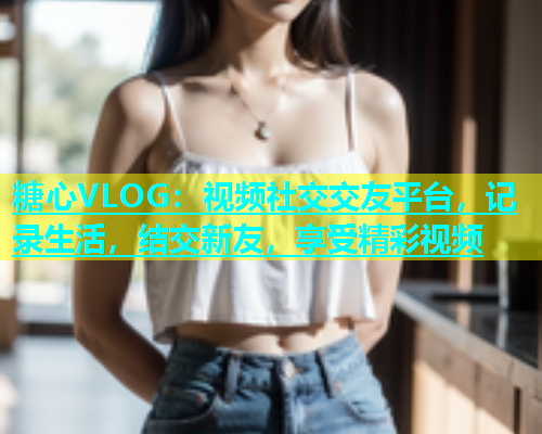 糖心VLOG：视频社交交友平台，记录生活，结交新友，享受精彩视频