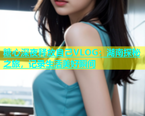 糖心深夜释放自己VLOG：湖南探秘之旅，记录生活美好瞬间