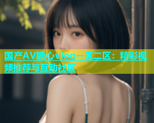 国产AV糖心vlog一区二区：精彩视频推荐与互动社区