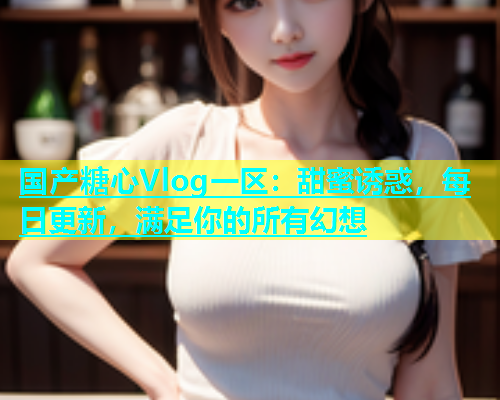 国产糖心Vlog一区：甜蜜诱惑，每日更新，满足你的所有幻想