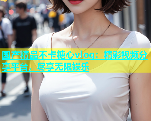 国产精品不卡糖心vlog：精彩视频分享平台，尽享无限娱乐
