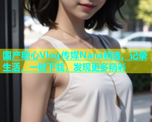 国产糖心Vlog传媒Nana精选，记录生活，一键下载，发现更多精彩