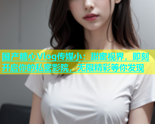 国产糖心Vlog传媒小：甜蜜视界，即刻开启你的私密影院，无限精彩等你发现