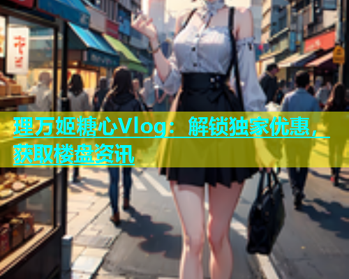理万姬糖心Vlog：解锁独家优惠，获取楼盘资讯