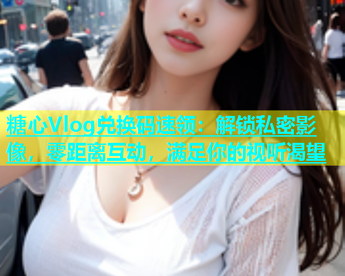 糖心Vlog兑换码速领：解锁私密影像，零距离互动，满足你的视听渴望