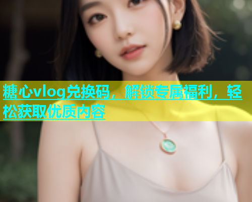 糖心vlog兑换码，解锁专属福利，轻松获取优质内容