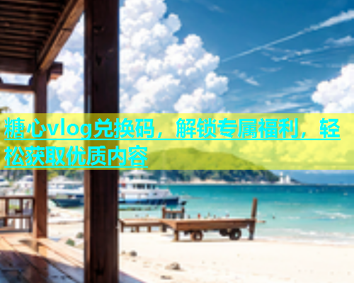糖心vlog兑换码，解锁专属福利，轻松获取优质内容