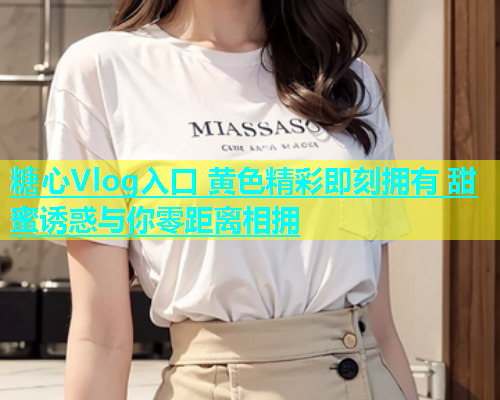 糖心Vlog入口 黄色精彩即刻拥有 甜蜜诱惑与你零距离相拥