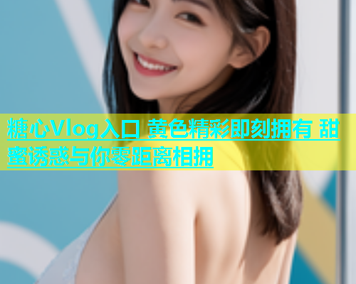 糖心Vlog入口 黄色精彩即刻拥有 甜蜜诱惑与你零距离相拥