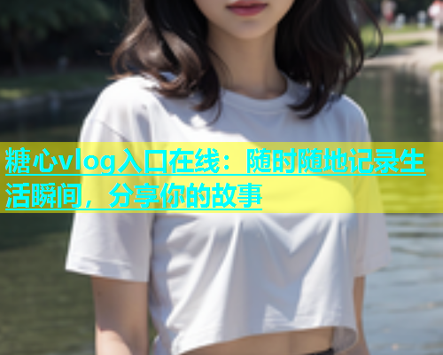 糖心vlog入口在线：随时随地记录生活瞬间，分享你的故事