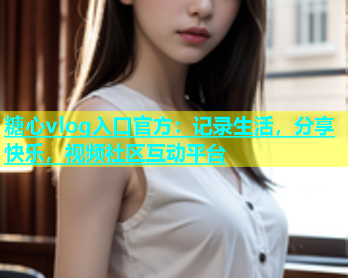 糖心vlog入口官方：记录生活，分享快乐，视频社区互动平台