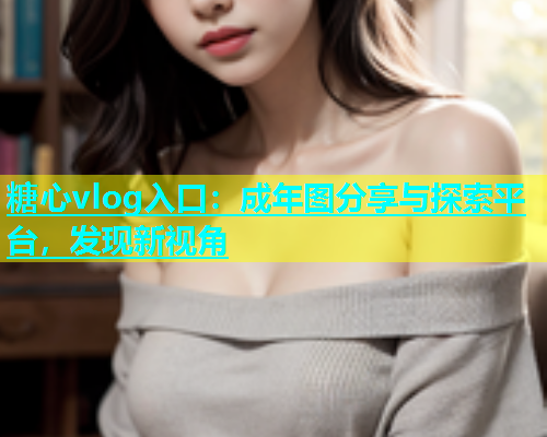 糖心vlog入口：成年图分享与探索平台，发现新视角
