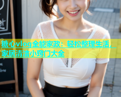 糖心vlog全能家政：轻松整理生活，家居清洁小窍门大全