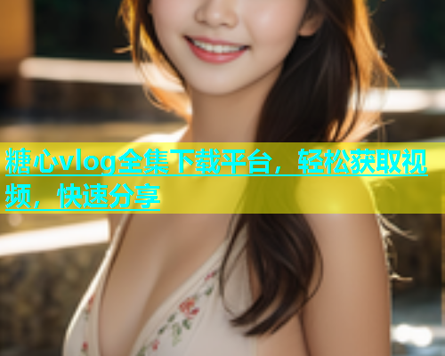 糖心vlog全集下载平台，轻松获取视频，快速分享