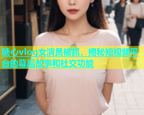 糖心vlog女演员被抓，揭秘短视频平台的幕后故事和社交功能