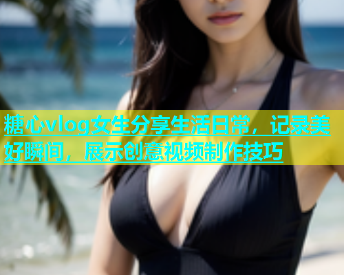 糖心vlog女生分享生活日常，记录美好瞬间，展示创意视频制作技巧