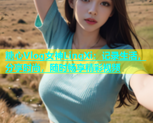 糖心Vlog女神LingXi：记录生活，分享时尚，随时畅享精彩视频